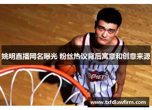 姚明直播网名曝光 粉丝热议背后寓意和创意来源