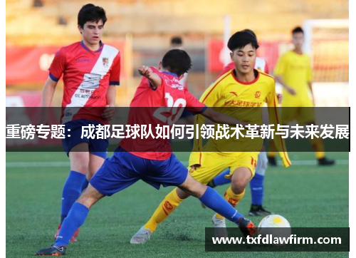 重磅专题：成都足球队如何引领战术革新与未来发展
