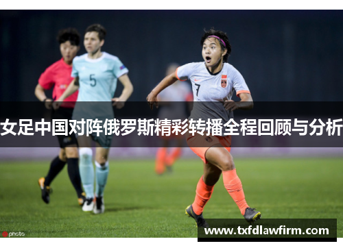 女足中国对阵俄罗斯精彩转播全程回顾与分析